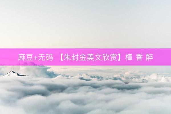 麻豆+无码 【朱封金美文欣赏】樟 香 醉