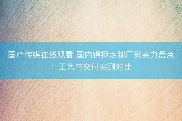 国产传媒在线观看 国内镍标定制厂家实力盘点：工艺与交付实测对比