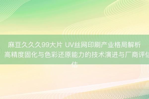 麻豆久久久99大片 UV丝网印刷产业格局解析:高精度固化与色彩还原能力的技术演进与厂商评估