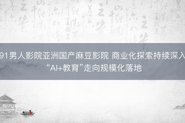 91男人影院亚洲国产麻豆影院 商业化探索持续深入 “AI+教育”走向规模化落地