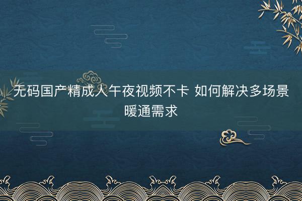 无码国产精成人午夜视频不卡 如何解决多场景暖通需求