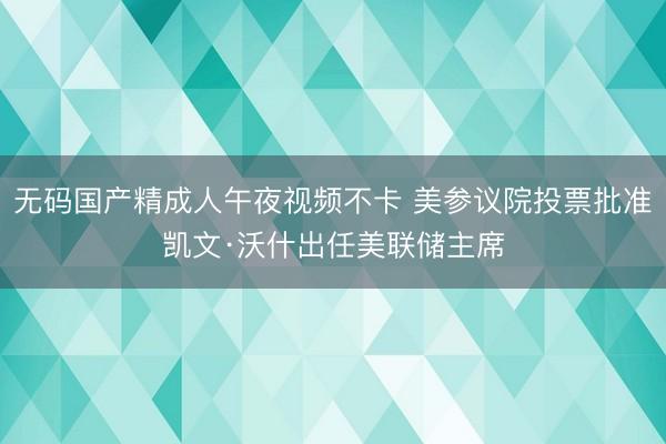 无码国产精成人午夜视频不卡 美参议院投票批准凯文·沃什出任美联储主席