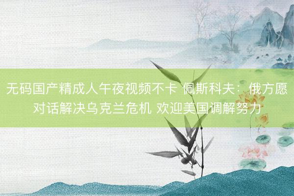 无码国产精成人午夜视频不卡 佩斯科夫：俄方愿对话解决乌克兰危机 欢迎美国调解努力