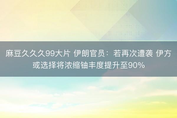 麻豆久久久99大片 伊朗官员：若再次遭袭 伊方或选择将浓缩铀丰度提升至90%