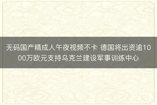 无码国产精成人午夜视频不卡 德国将出资逾1000万欧元支持乌克兰建设军事训练中心
