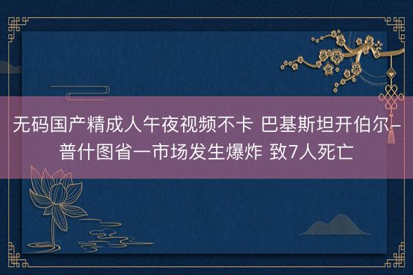 无码国产精成人午夜视频不卡 巴基斯坦开伯尔-普什图省一市场发生爆炸 致7人死亡