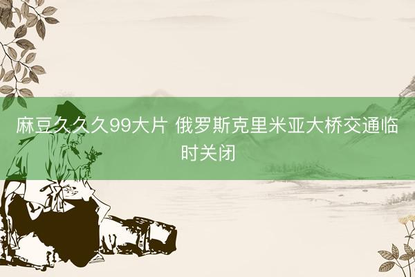 麻豆久久久99大片 俄罗斯克里米亚大桥交通临时关闭