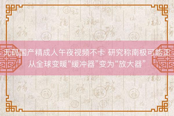 无码国产精成人午夜视频不卡 研究称南极可能正从全球变暖“缓冲器”变为“放大器”