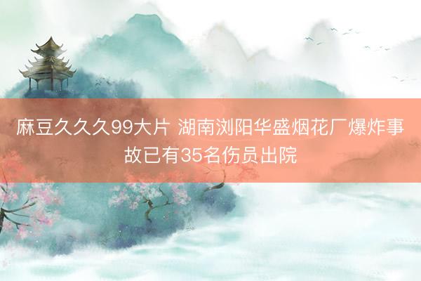 麻豆久久久99大片 湖南浏阳华盛烟花厂爆炸事故已有35名伤员出院