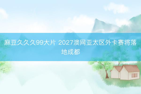 麻豆久久久99大片 2027澳网亚太区外卡赛将落地成都