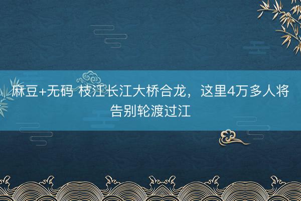 麻豆+无码 枝江长江大桥合龙，这里4万多人将告别轮渡过江