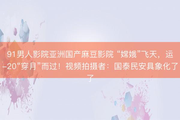 91男人影院亚洲国产麻豆影院 “嫦娥”飞天，运-20“穿月”而过！视频拍摄者：国泰民安具象化了