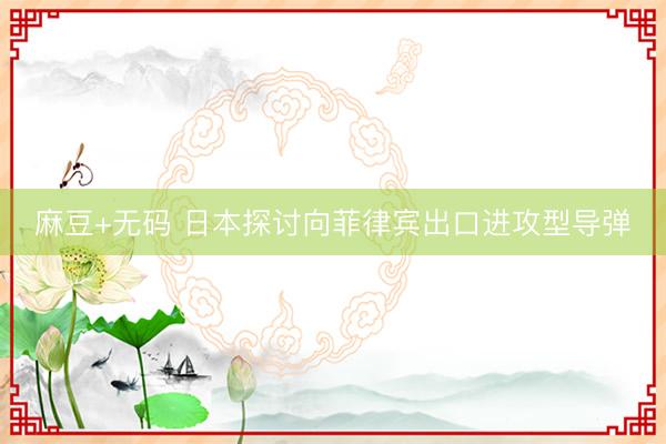 麻豆+无码 日本探讨向菲律宾出口进攻型导弹