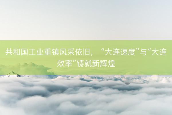 共和国工业重镇风采依旧， “大连速度”与“大连效率”铸就新辉煌
