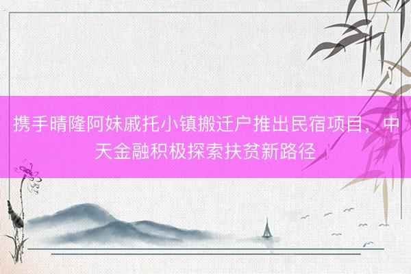 携手晴隆阿妹戚托小镇搬迁户推出民宿项目，中天金融积极探索扶贫新路径