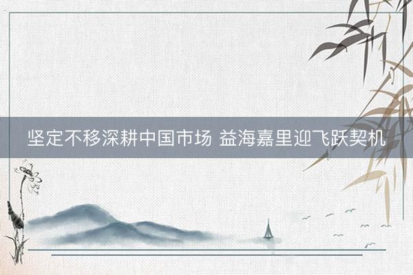 坚定不移深耕中国市场 益海嘉里迎飞跃契机