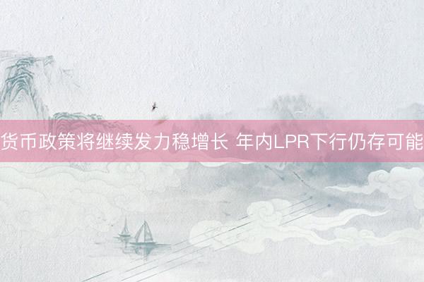 货币政策将继续发力稳增长 年内LPR下行仍存可能