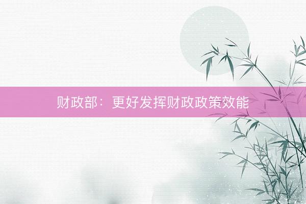财政部：更好发挥财政政策效能