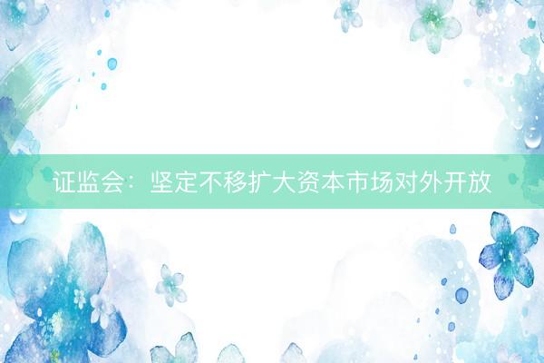 证监会：坚定不移扩大资本市场对外开放