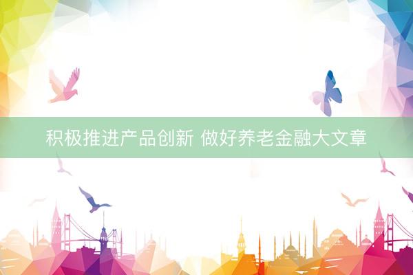 积极推进产品创新 做好养老金融大文章