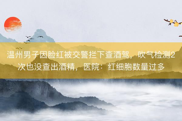 温州男子因脸红被交警拦下查酒驾，吹气检测2次也没查出酒精，医院：红细胞数量过多