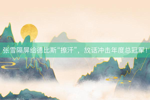 张雪隔屏给德比斯“擦汗”，放话冲击年度总冠军！