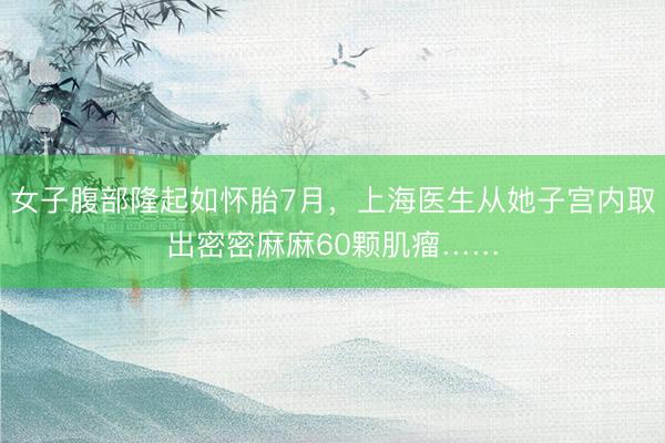 女子腹部隆起如怀胎7月，上海医生从她子宫内取出密密麻麻60颗肌瘤……