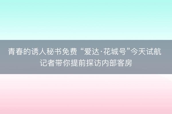青春的诱人秘书免费 “爱达·花城号”今天试航 记者带你提前探访内部客房