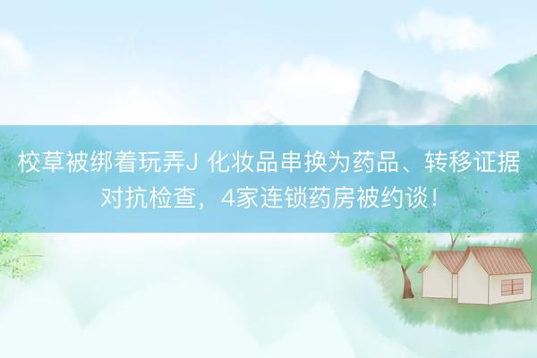 校草被绑着玩弄J 化妆品串换为药品、转移证据对抗检查，4家连锁药房被约谈！