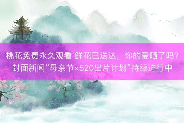 桃花免费永久观看 鲜花已送达，你的爱晒了吗？封面新闻“母亲节×520出片计划”持续进行中