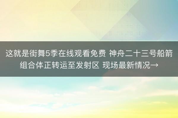这就是街舞5季在线观看免费 神舟二十三号船箭组合体正转运至发射区 现场最新情况→