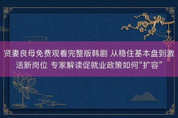 贤妻良母免费观看完整版韩剧 从稳住基本盘到激活新岗位 专家解读促就业政策如何“扩容”