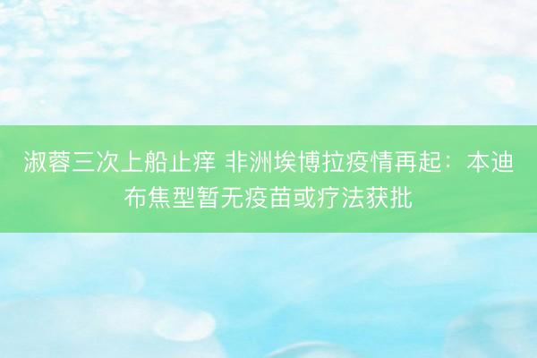 淑蓉三次上船止痒 非洲埃博拉疫情再起：本迪布焦型暂无疫苗或疗法获批