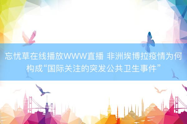 忘忧草在线播放WWW直播 非洲埃博拉疫情为何构成“国际关注的突发公共卫生事件”