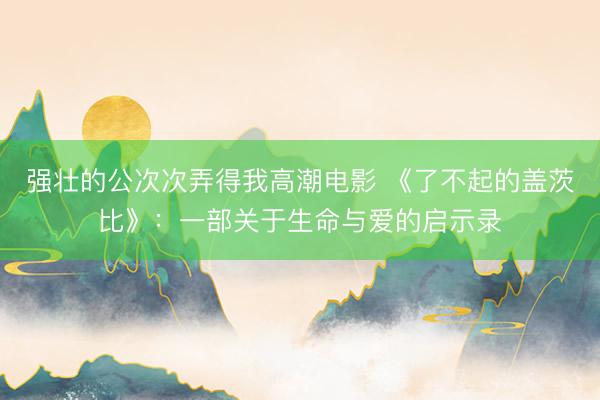 强壮的公次次弄得我高潮电影 《了不起的盖茨比》：一部关于生命与爱的启示录