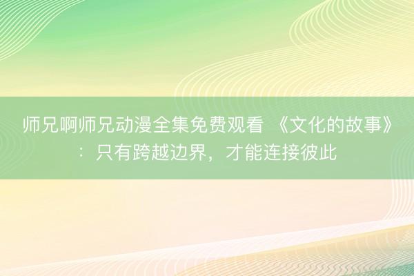 师兄啊师兄动漫全集免费观看 《文化的故事》：只有跨越边界，才能连接彼此