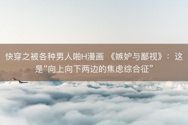快穿之被各种男人啪H漫画 《嫉妒与鄙视》：这是“向上向下两边的焦虑综合征”
