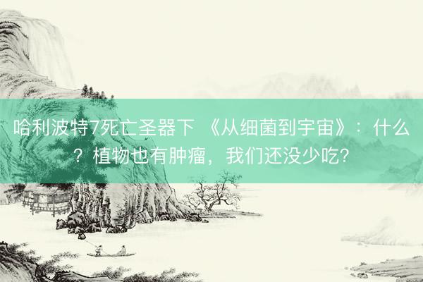 哈利波特7死亡圣器下 《从细菌到宇宙》：什么？植物也有肿瘤，我们还没少吃？