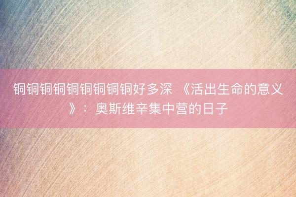 铜铜铜铜铜铜铜铜铜好多深 《活出生命的意义》:奥斯维辛集中营的日子