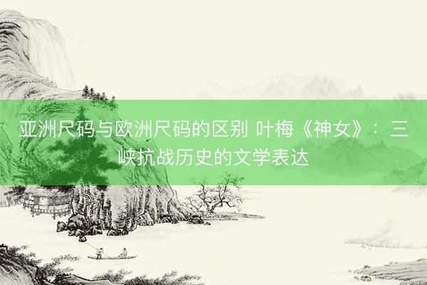 亚洲尺码与欧洲尺码的区别 叶梅《神女》：三峡抗战历史的文学表达