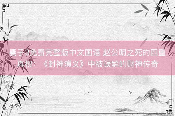 妻子3免费完整版中文国语 赵公明之死的四重真相：《封神演义》中被误解的财神传奇