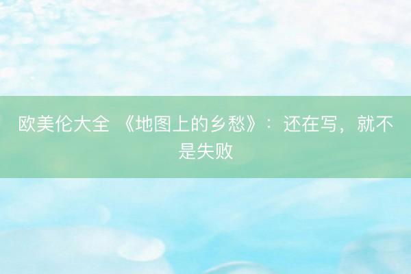 欧美伦大全 《地图上的乡愁》：还在写，就不是失败