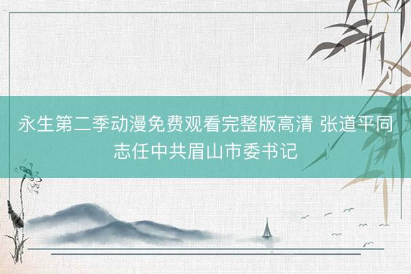 永生第二季动漫免费观看完整版高清 张道平同志任中共眉山市委书记