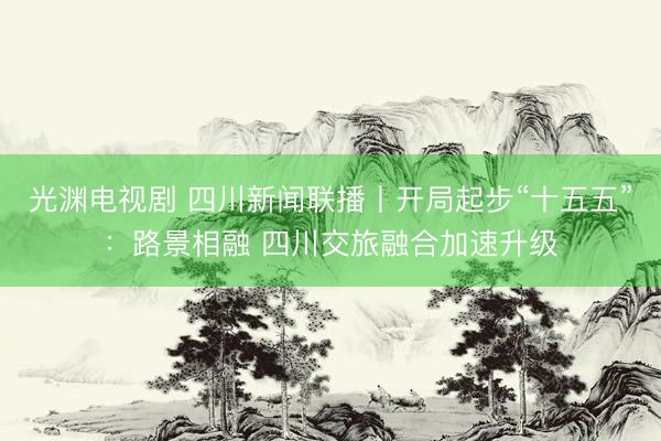 光渊电视剧 四川新闻联播丨开局起步“十五五”：路景相融 四川交旅融合加速升级
