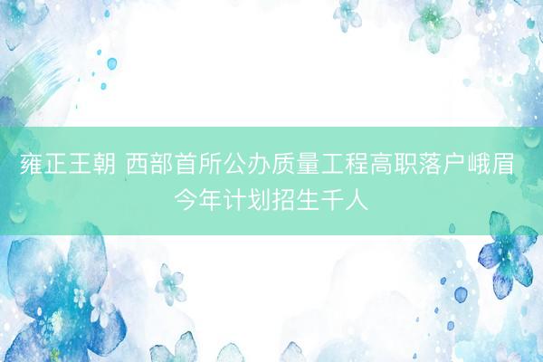 雍正王朝 西部首所公办质量工程高职落户峨眉 今年计划招生千人