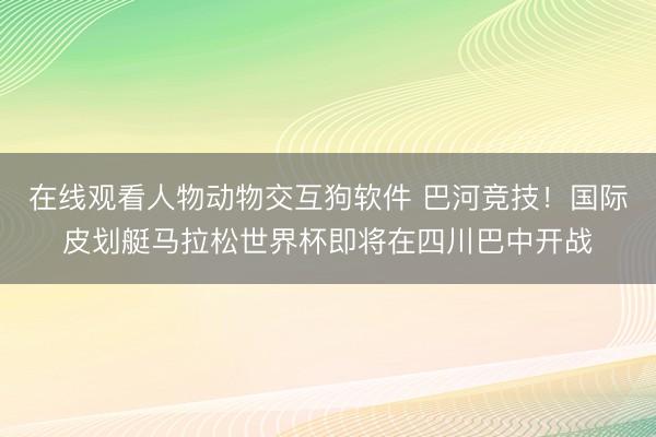 在线观看人物动物交互狗软件 巴河竞技!国际皮划艇马拉松世界杯即将在四川巴中开战
