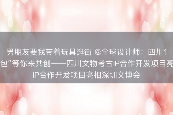 男朋友要我带着玩具逛街 @全球设计师：四川12万件文物“打包”等你来共创——四川文物考古IP合作开发项目亮相深圳文博会
