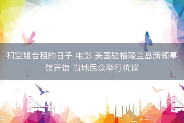和空姐合租的日子 电影 美国驻格陵兰岛新领事馆开馆 当地民众举行抗议