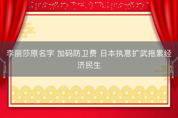 李丽莎原名字 加码防卫费 日本执意扩武拖累经济民生