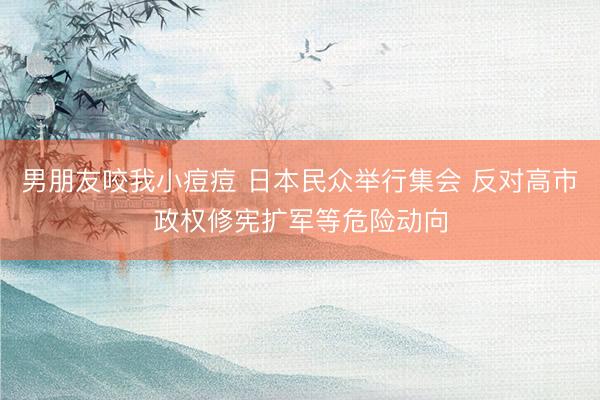 男朋友咬我小痘痘 日本民众举行集会 反对高市政权修宪扩军等危险动向